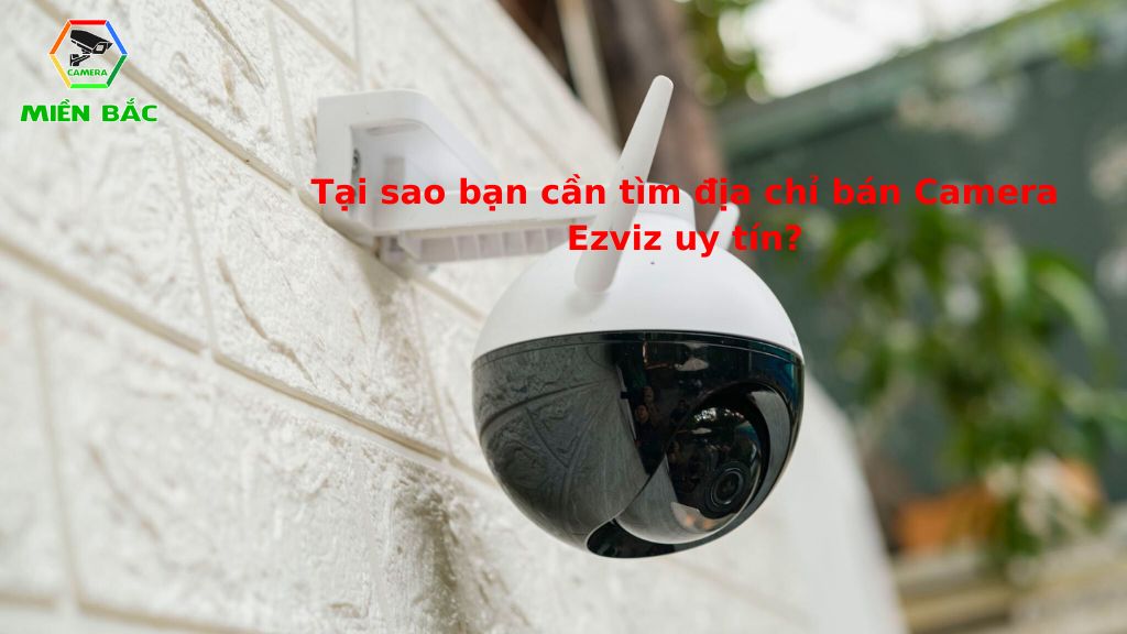 Tại sao cần tìm đơn vị bán Camera Ezviz uy tín, chất lượng